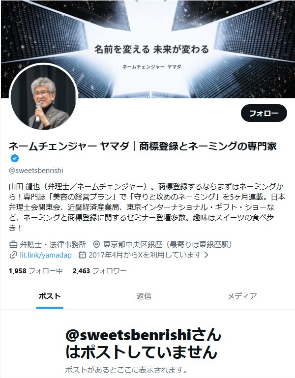 山田龍也氏のXプロフィール画面のスクリーンショット。ヘッダーには「名前を変える 未来が変わる」のキャッチコピー。プロフィール名「ネームチェンジャー ヤマダ｜商標登録とネーミングの専門家」、ハンドル「@sweetsbenrishi」、認証マーク付き。自己紹介文「山田 龍也（弁理士／ネームチェンジャー）。商標登録するならまずはネーミングから！…」。フォロー1,958・フォロワー2,463。タイムライン部分には「@sweetsbenrishiさんはポストしていません」と表示されており、実際にはポストしているのに検索結果に表示されない「サーチBAN」状態であることがわかる。